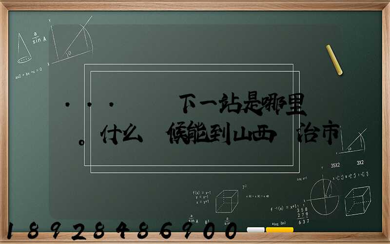 ...請問下一站是哪里。什么時候能到山西長治市